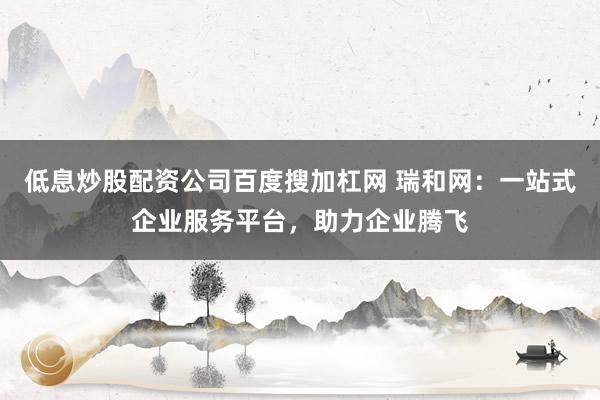 低息炒股配资公司百度搜加杠网 瑞和网：一站式企业服务平台，助力企业腾飞