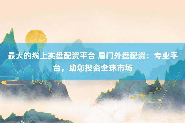 最大的线上实盘配资平台 厦门外盘配资：专业平台，助您投资全球市场