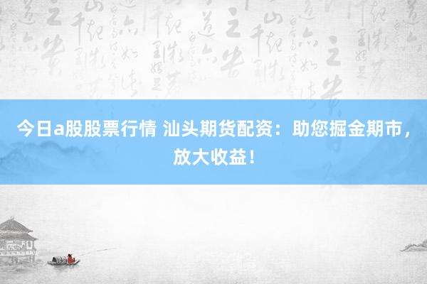 今日a股股票行情 汕头期货配资：助您掘金期市，放大收益！