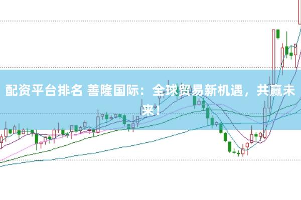 配资平台排名 善隆国际：全球贸易新机遇，共赢未来！