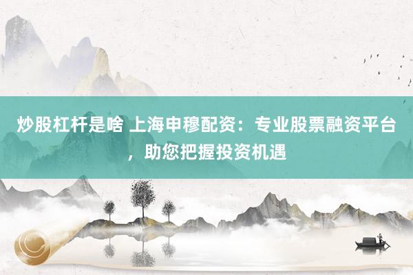 炒股杠杆是啥 上海申穆配资：专业股票融资平台，助您把握投资机遇