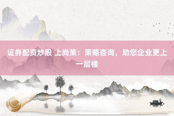 证券配资炒股 上尚策：策略咨询，助您企业更上一层楼