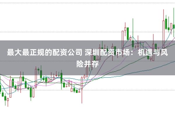 最大最正规的配资公司 深圳配资市场：机遇与风险并存