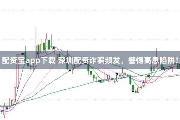 配资宝app下载 深圳配资诈骗频发，警惕高息陷阱！