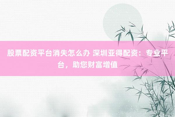 股票配资平台消失怎么办 深圳亚得配资：专业平台，助您财富增值