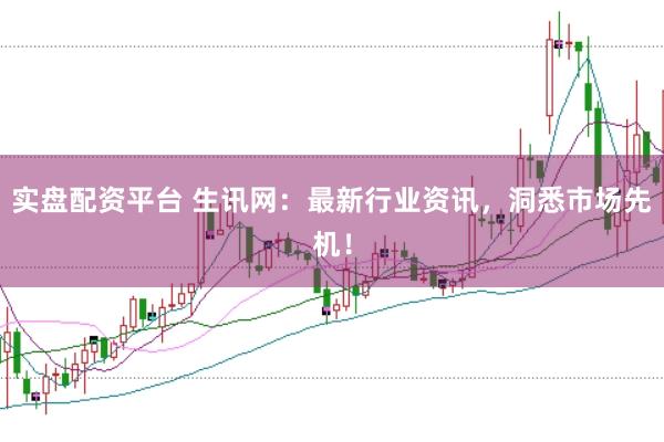 实盘配资平台 生讯网：最新行业资讯，洞悉市场先机！