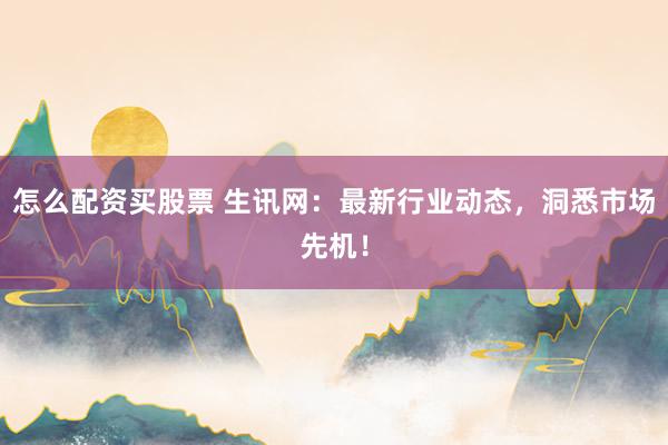 怎么配资买股票 生讯网：最新行业动态，洞悉市场先机！