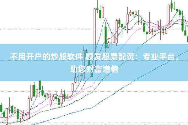 不用开户的炒股软件 顺发股票配资：专业平台，助您财富增值