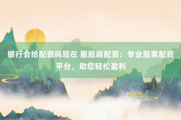 银行会给配资吗现在 服股顺配资：专业股票配资平台，助您轻松盈利