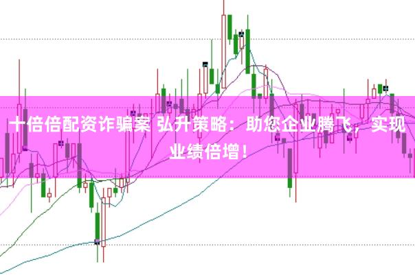 十倍倍配资诈骗案 弘升策略：助您企业腾飞，实现业绩倍增！