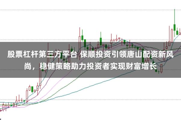 股票杠杆第三方平台 保顺投资引领唐山配资新风尚，稳健策略助力投资者实现财富增长