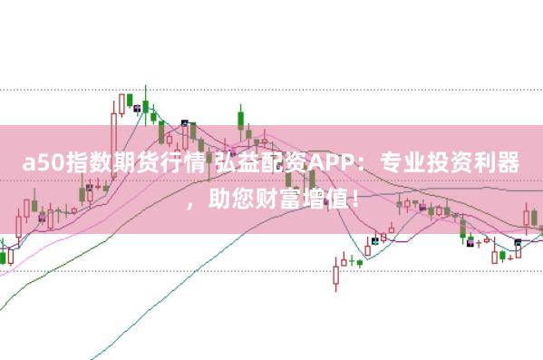 a50指数期货行情 弘益配资APP：专业投资利器，助您财富增值！