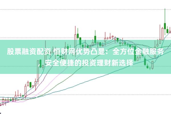 股票融资配资 恒财网优势凸显：全方位金融服务，安全便捷的投资理财新选择