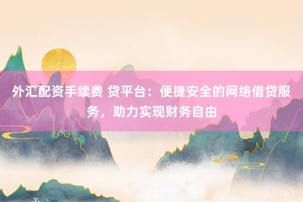 外汇配资手续费 贷平台：便捷安全的网络借贷服务，助力实现财务自由