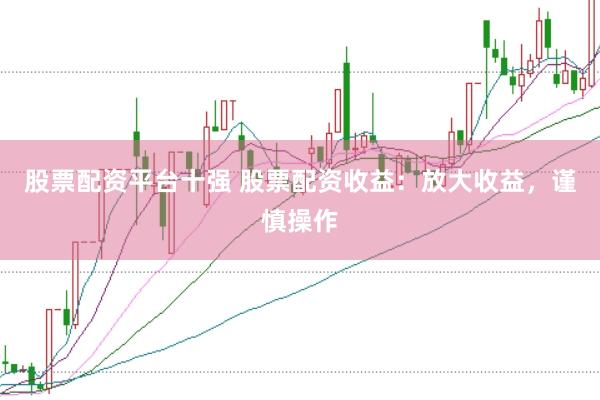 股票配资平台十强 股票配资收益：放大收益，谨慎操作