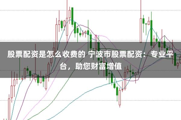 股票配资是怎么收费的 宁波市股票配资：专业平台，助您财富增值