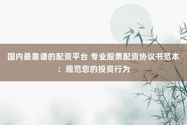 国内最靠谱的配资平台 专业股票配资协议书范本：规范您的投资行为