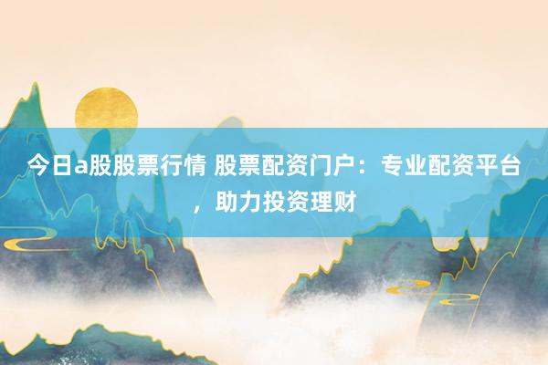 今日a股股票行情 股票配资门户：专业配资平台，助力投资理财
