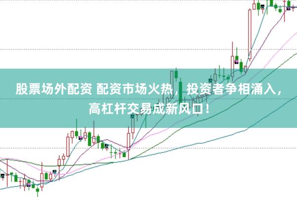 股票场外配资 配资市场火热，投资者争相涌入，高杠杆交易成新风口！