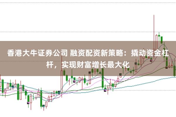 香港大牛证券公司 融资配资新策略：撬动资金杠杆，实现财富增长最大化
