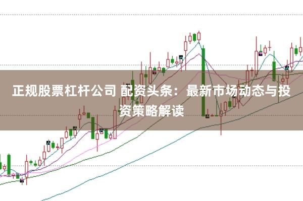 正规股票杠杆公司 配资头条：最新市场动态与投资策略解读