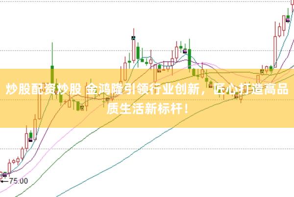 炒股配资炒股 金鸿隆引领行业创新，匠心打造高品质生活新标杆！