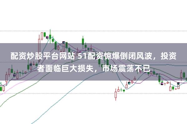 配资炒股平台网站 51配资惊爆倒闭风波，投资者面临巨大损失，市场震荡不已