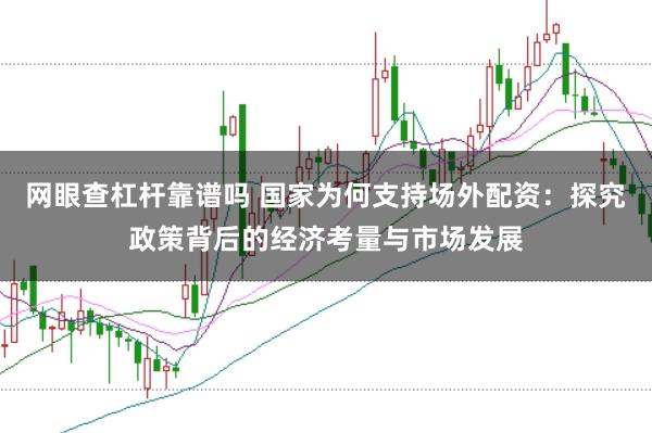 网眼查杠杆靠谱吗 国家为何支持场外配资：探究政策背后的经济考量与市场发展