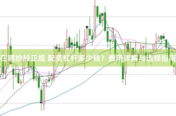 在哪炒股正规 配资杠杆多少钱？费用详解与选择指南