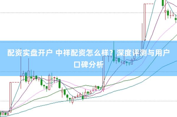 配资实盘开户 中祥配资怎么样？深度评测与用户口碑分析
