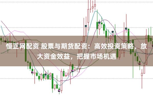 恒正网配资 股票与期货配资：高效投资策略，放大资金效益，把握市场机遇