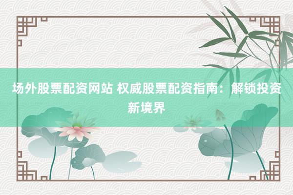 场外股票配资网站 权威股票配资指南：解锁投资新境界