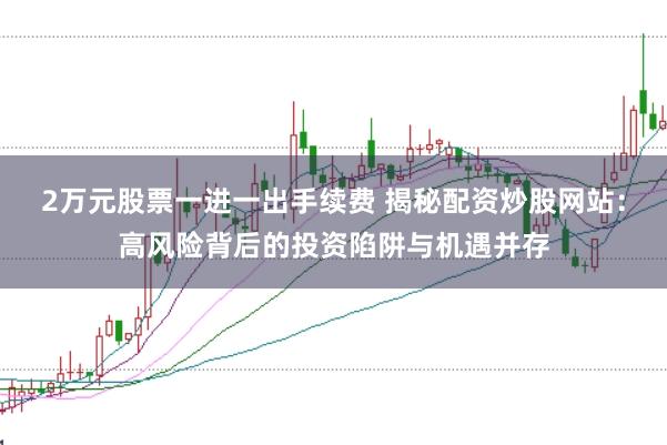 2万元股票一进一出手续费 揭秘配资炒股网站：高风险背后的投资陷阱与机遇并存