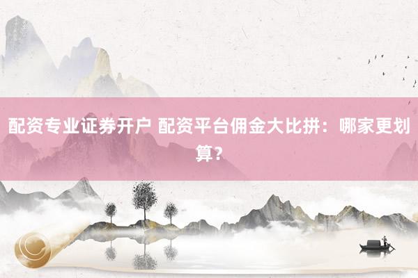 配资专业证券开户 配资平台佣金大比拼：哪家更划算？