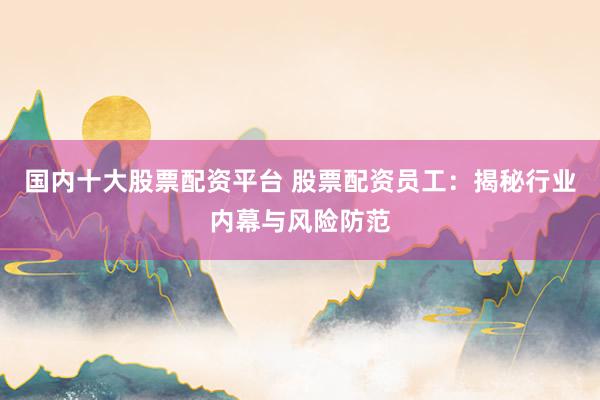 国内十大股票配资平台 股票配资员工:揭秘行业内幕与风险防范