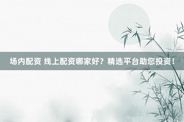 场内配资 线上配资哪家好？精选平台助您投资！