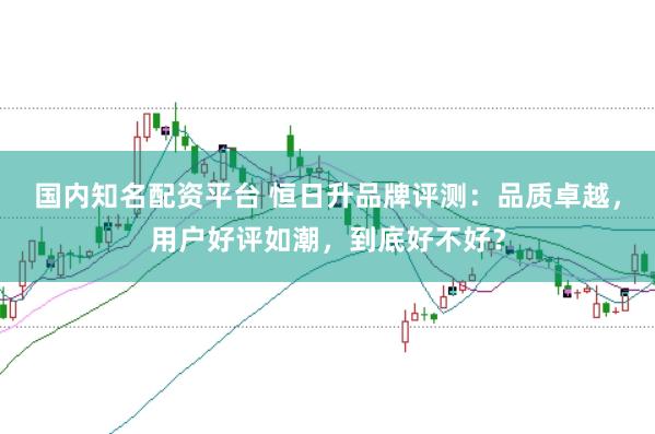 国内知名配资平台 恒日升品牌评测：品质卓越，用户好评如潮，到底好不好？
