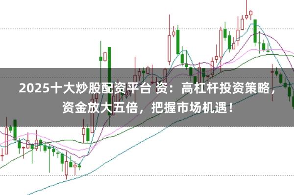 2025十大炒股配资平台 资：高杠杆投资策略，资金放大五倍，把握市场机遇！