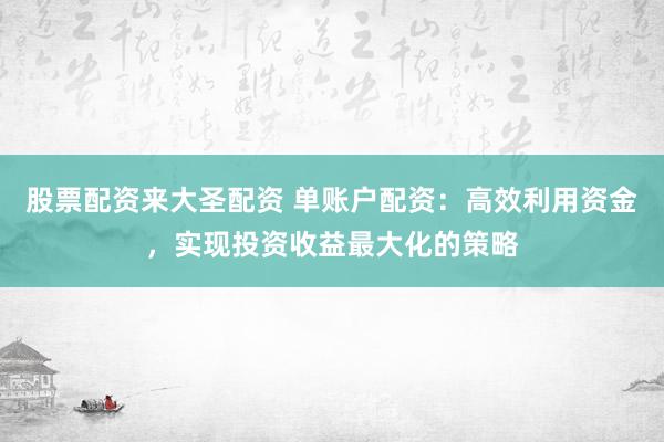 股票配资来大圣配资 单账户配资：高效利用资金，实现投资收益最大化的策略