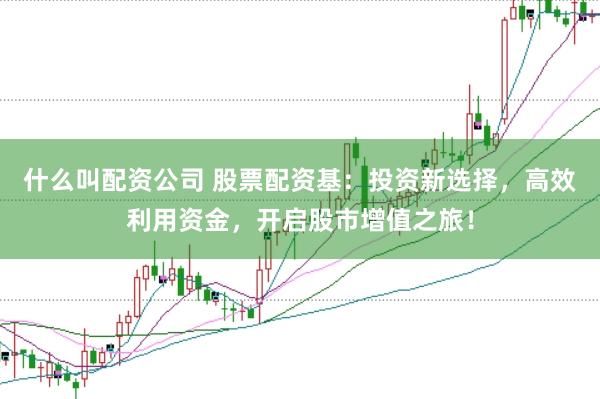 什么叫配资公司 股票配资基：投资新选择，高效利用资金，开启股市增值之旅！