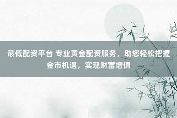 最低配资平台 专业黄金配资服务，助您轻松把握金市机遇，实现财富增值