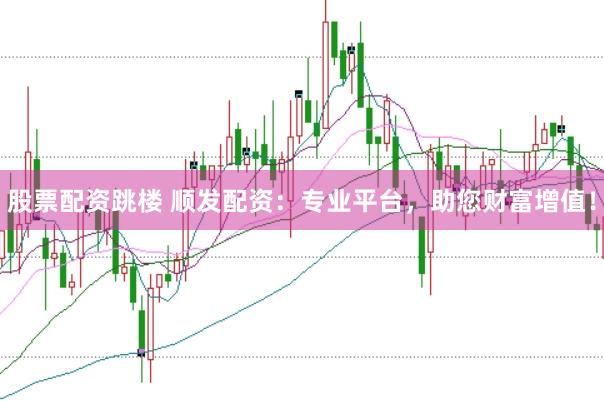 股票配资跳楼 顺发配资：专业平台，助您财富增值！