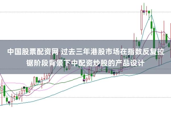 中国股票配资网 过去三年港股市场在指数反复拉锯阶段背景下中配资炒股的产品设计