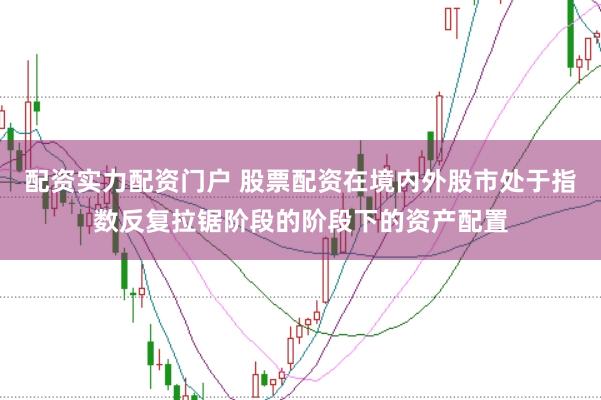配资实力配资门户 股票配资在境内外股市处于指数反复拉锯阶段的阶段下的资产配置