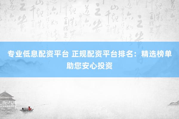 专业低息配资平台 正规配资平台排名：精选榜单助您安心投资