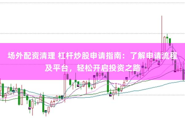 场外配资清理 杠杆炒股申请指南：了解申请流程及平台，轻松开启投资之路
