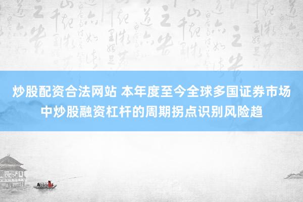 炒股配资合法网站 本年度至今全球多国证券市场中炒股融资杠杆的周期拐点识别风险趋