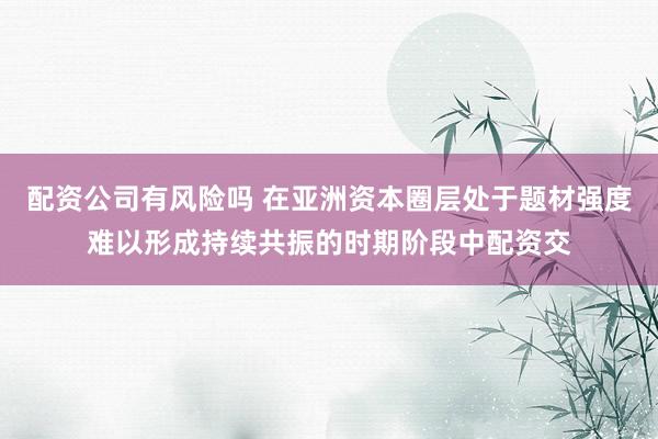 配资公司有风险吗 在亚洲资本圈层处于题材强度难以形成持续共振的时期阶段中配资交