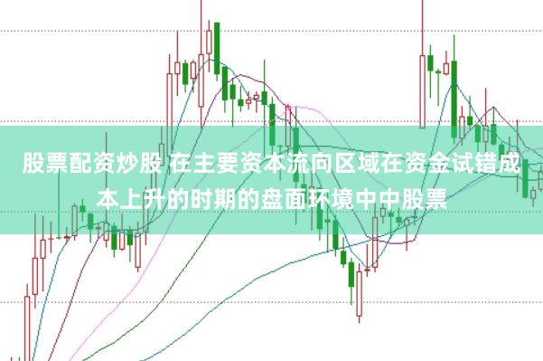股票配资炒股 在主要资本流向区域在资金试错成本上升的时期的盘面环境中中股票