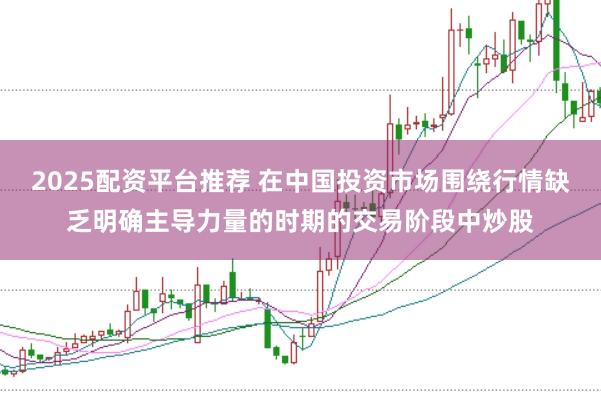 2025配资平台推荐 在中国投资市场围绕行情缺乏明确主导力量的时期的交易阶段中炒股